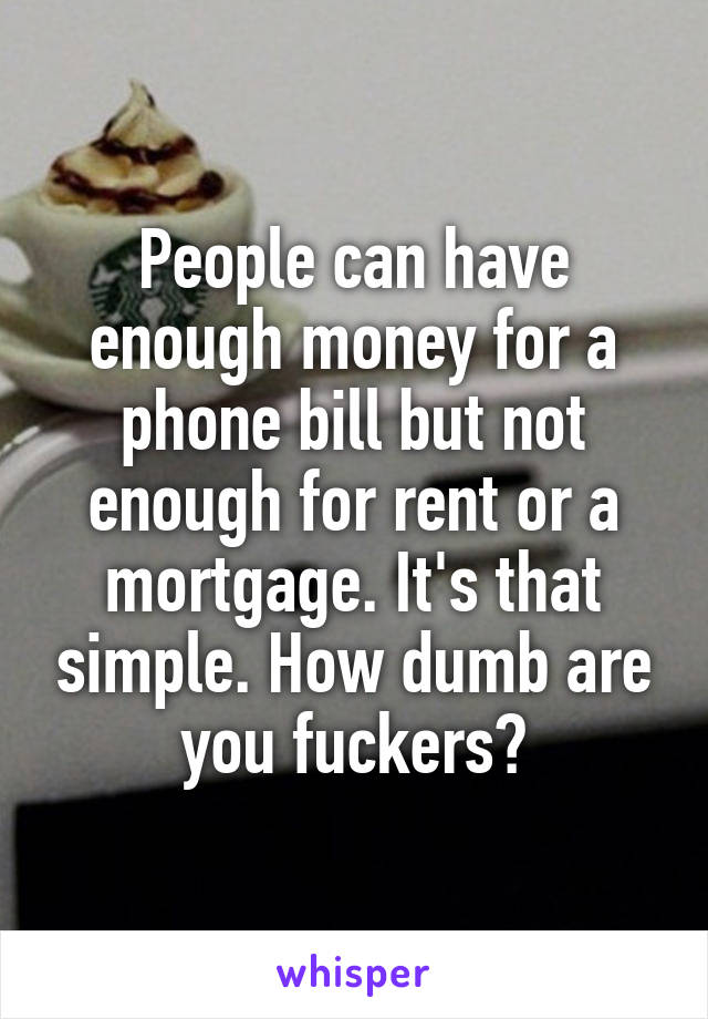 People can have enough money for a phone bill but not enough for rent or a mortgage. It's that simple. How dumb are you fuckers?