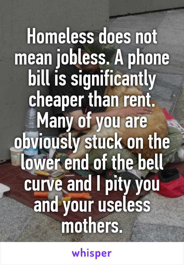 Homeless does not mean jobless. A phone bill is significantly cheaper than rent. Many of you are obviously stuck on the lower end of the bell curve and I pity you and your useless mothers.