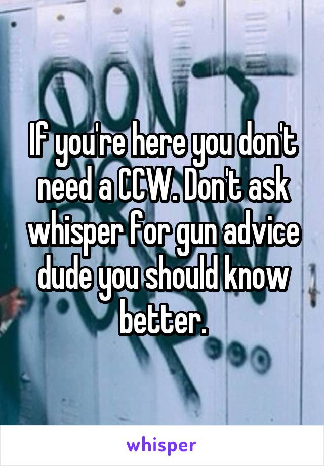 If you're here you don't need a CCW. Don't ask whisper for gun advice dude you should know better.