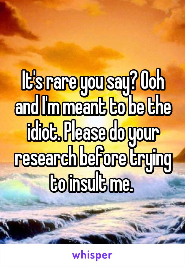 It's rare you say? Ooh and I'm meant to be the idiot. Please do your research before trying to insult me. 
