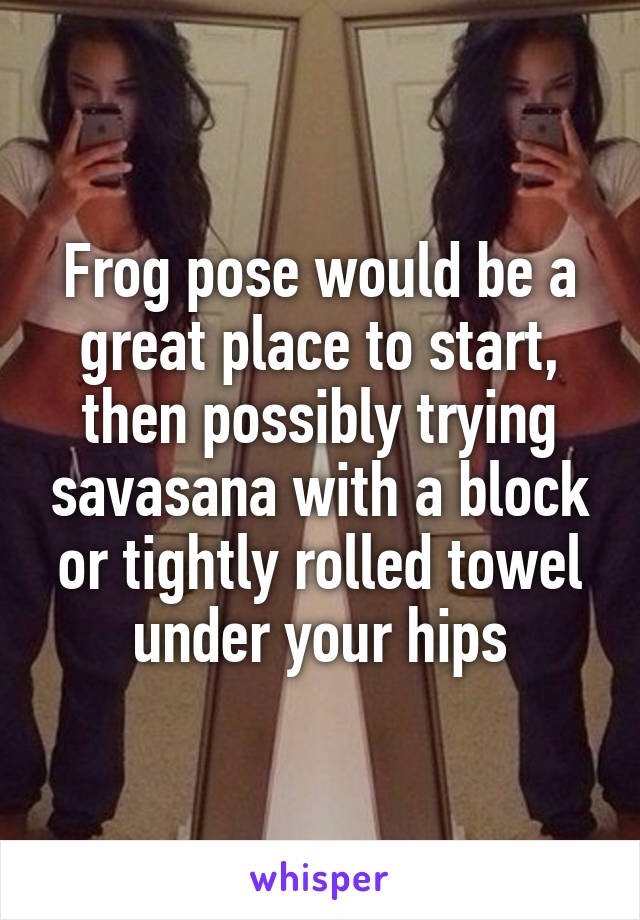 Frog pose would be a great place to start, then possibly trying savasana with a block or tightly rolled towel under your hips