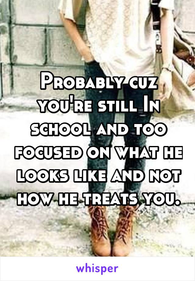 Probably cuz you're still In school and too focused on what he looks like and not how he treats you.