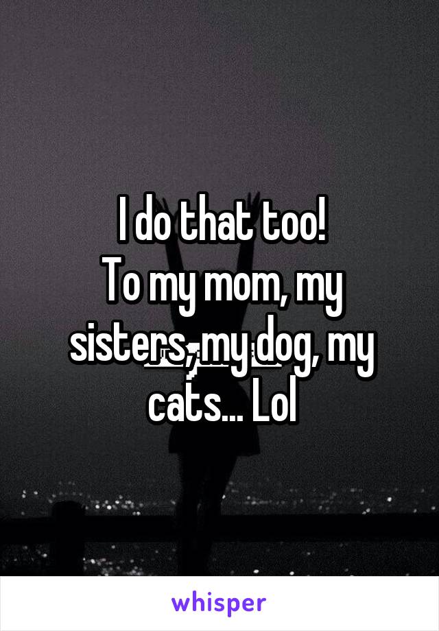 I do that too!
To my mom, my sisters, my dog, my cats... Lol