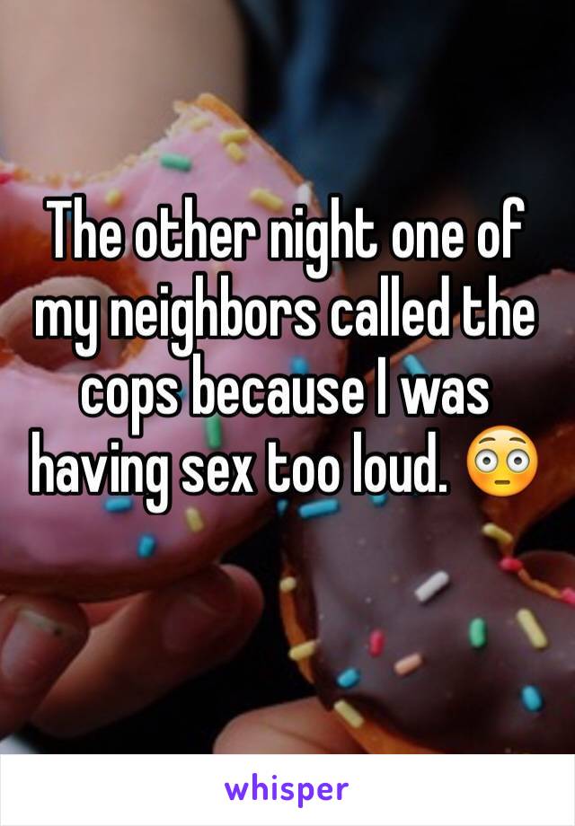 The other night one of my neighbors called the cops because I was having sex too loud. 😳 