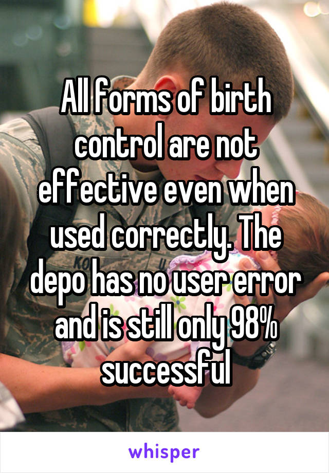 All forms of birth control are not effective even when used correctly. The depo has no user error and is still only 98% successful