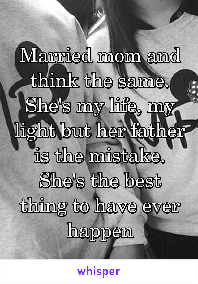 Married mom and think the same. She's my life, my light but her father is the mistake. She's the best thing to have ever happen