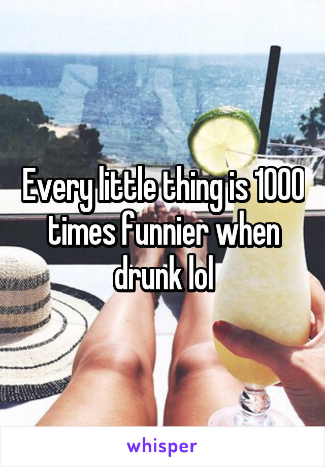Every little thing is 1000 times funnier when drunk lol