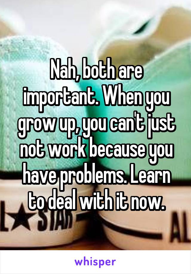 Nah, both are important. When you grow up, you can't just not work because you have problems. Learn to deal with it now.