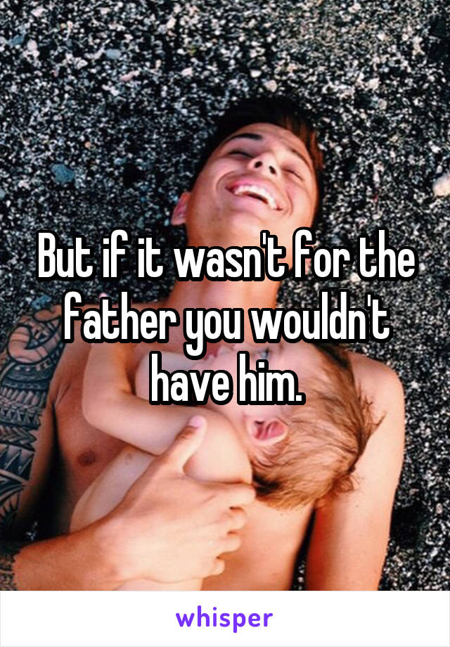 But if it wasn't for the father you wouldn't have him.