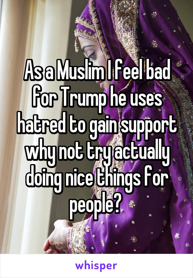 As a Muslim I feel bad for Trump he uses hatred to gain support why not try actually doing nice things for people? 