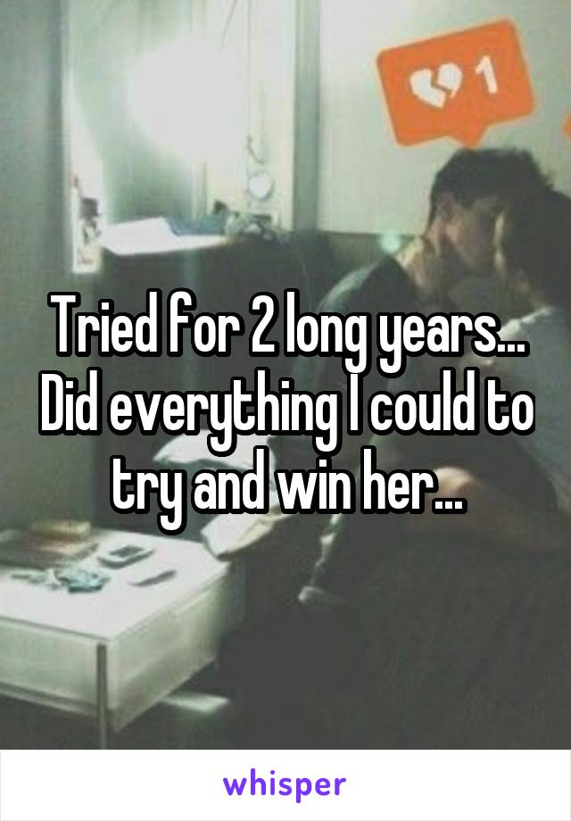 Tried for 2 long years... Did everything I could to try and win her...