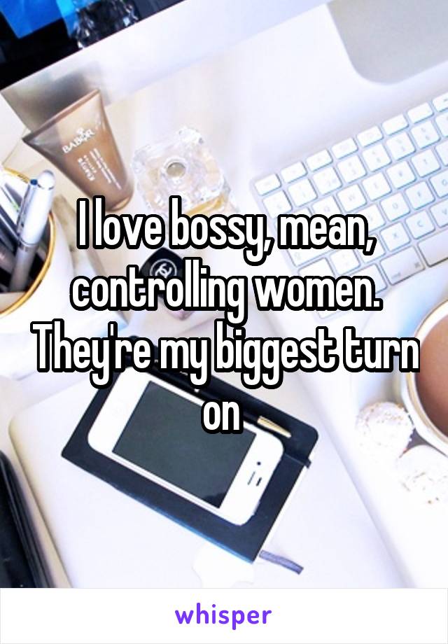 I love bossy, mean, controlling women. They're my biggest turn on 
