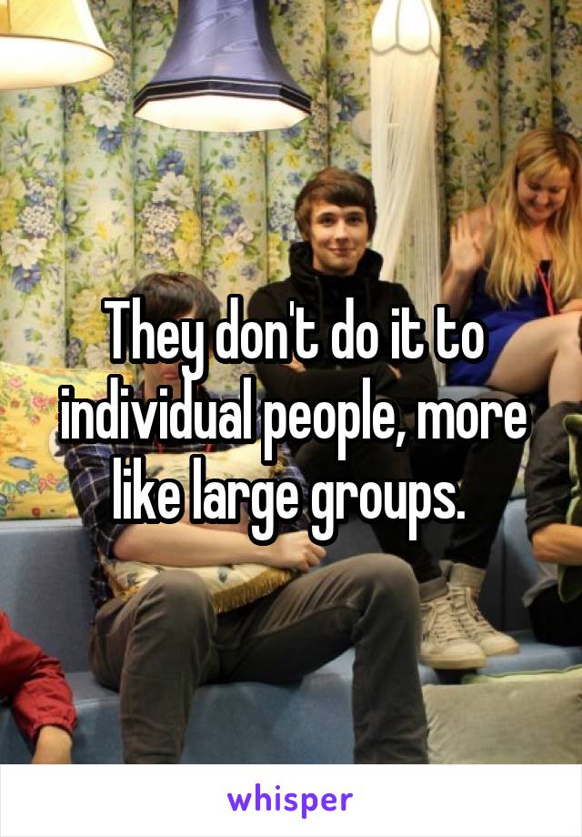 They don't do it to individual people, more like large groups. 