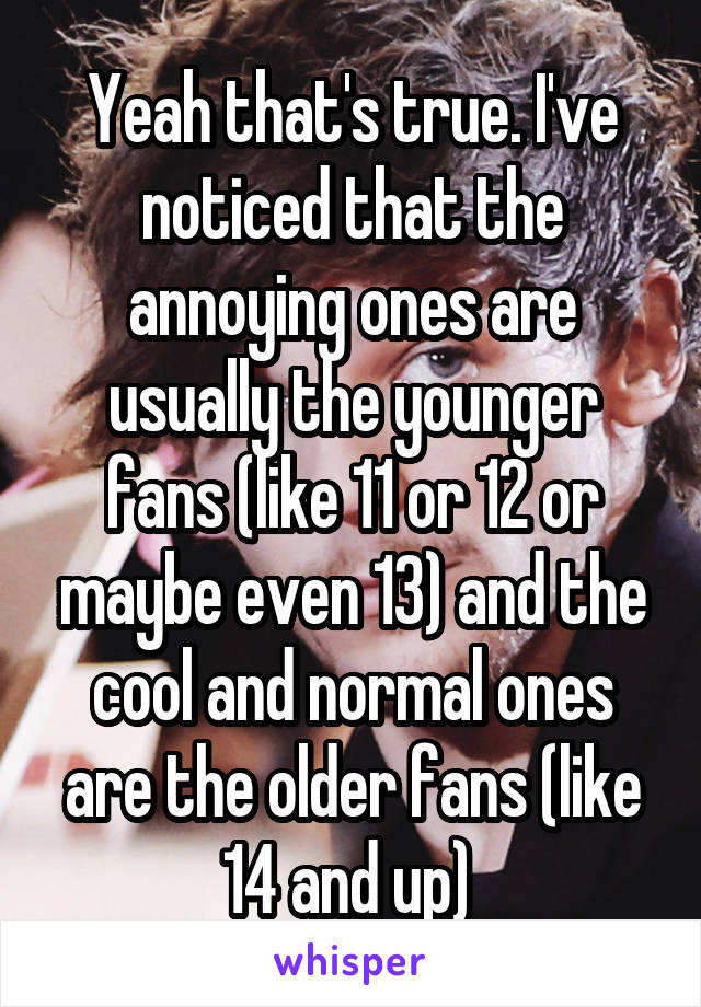Yeah that's true. I've noticed that the annoying ones are usually the younger fans (like 11 or 12 or maybe even 13) and the cool and normal ones are the older fans (like 14 and up) 