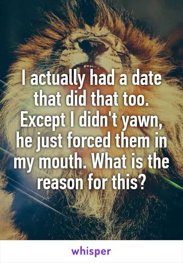 I actually had a date that did that too. Except I didn't yawn, he just forced them in my mouth. What is the reason for this?