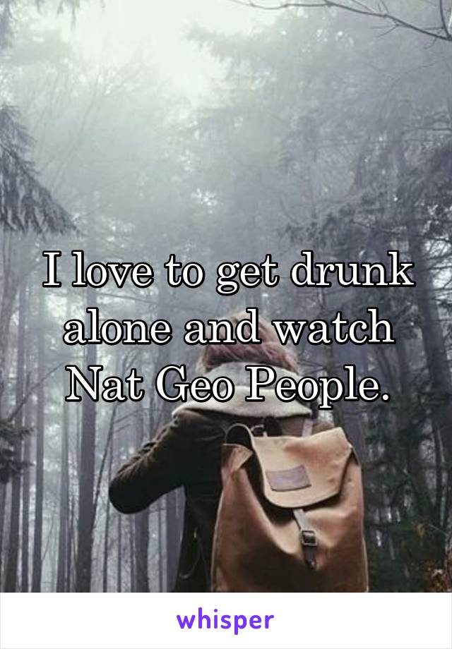 I love to get drunk alone and watch Nat Geo People.