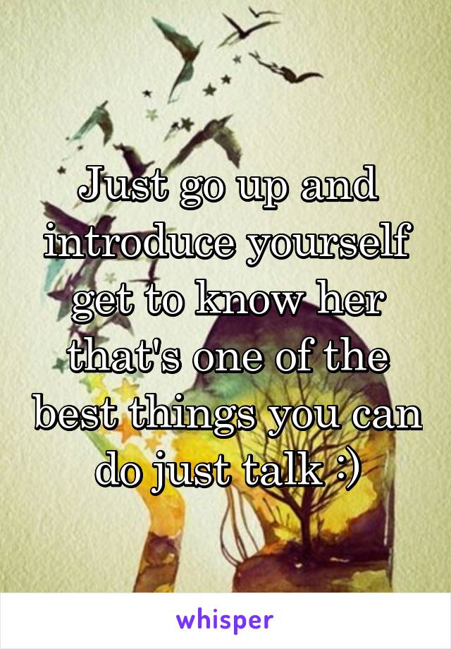 Just go up and introduce yourself get to know her that's one of the best things you can do just talk :)