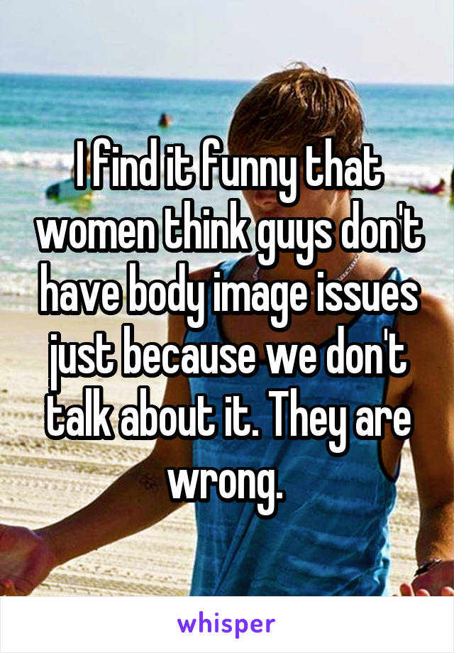 I find it funny that women think guys don't have body image issues just because we don't talk about it. They are wrong. 
