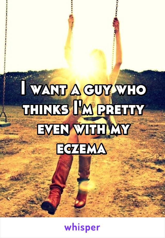 I want a guy who thinks I'm pretty even with my eczema 