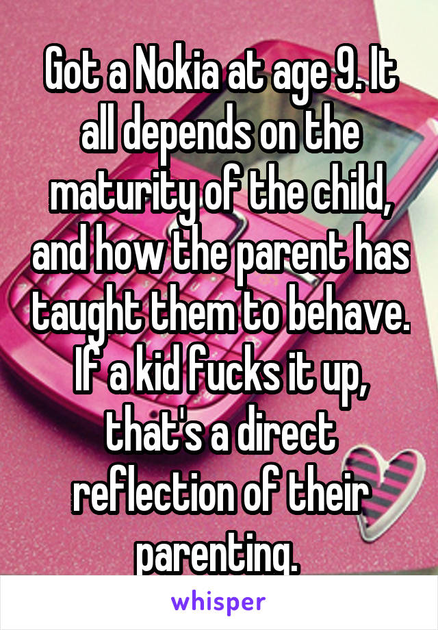 Got a Nokia at age 9. It all depends on the maturity of the child, and how the parent has taught them to behave. If a kid fucks it up, that's a direct reflection of their parenting. 