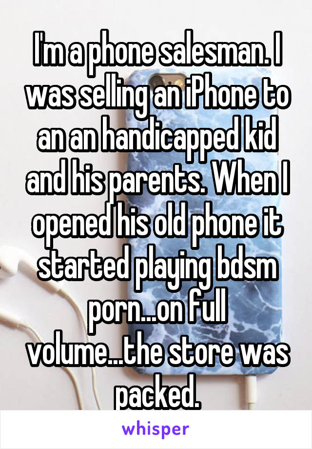 I'm a phone salesman. I was selling an iPhone to an an handicapped kid and his parents. When I opened his old phone it started playing bdsm porn...on full volume...the store was packed.
