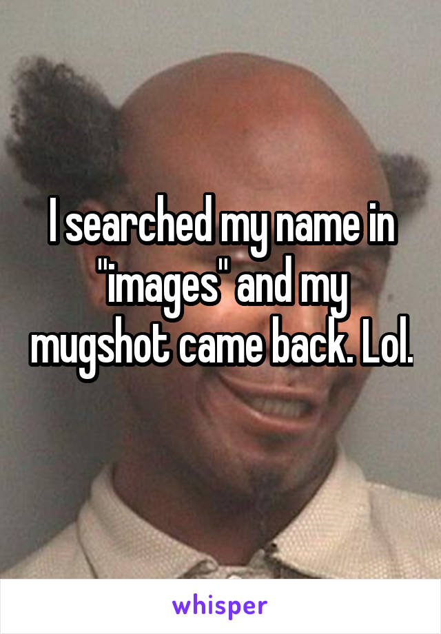 I searched my name in "images" and my mugshot came back. Lol. 