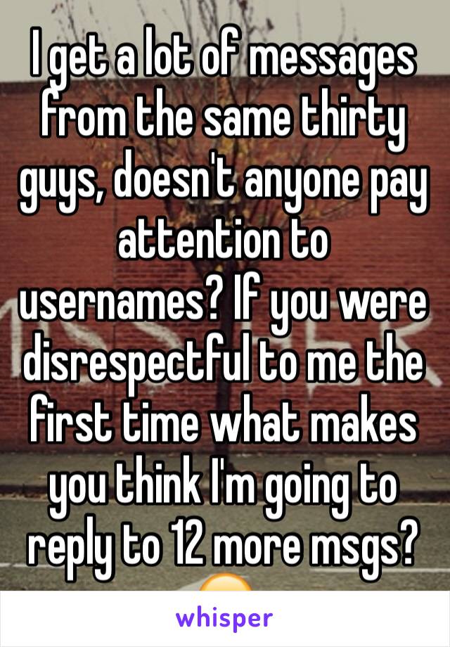 I get a lot of messages from the same thirty guys, doesn't anyone pay attention to usernames? If you were disrespectful to me the first time what makes you think I'm going to reply to 12 more msgs? 😒