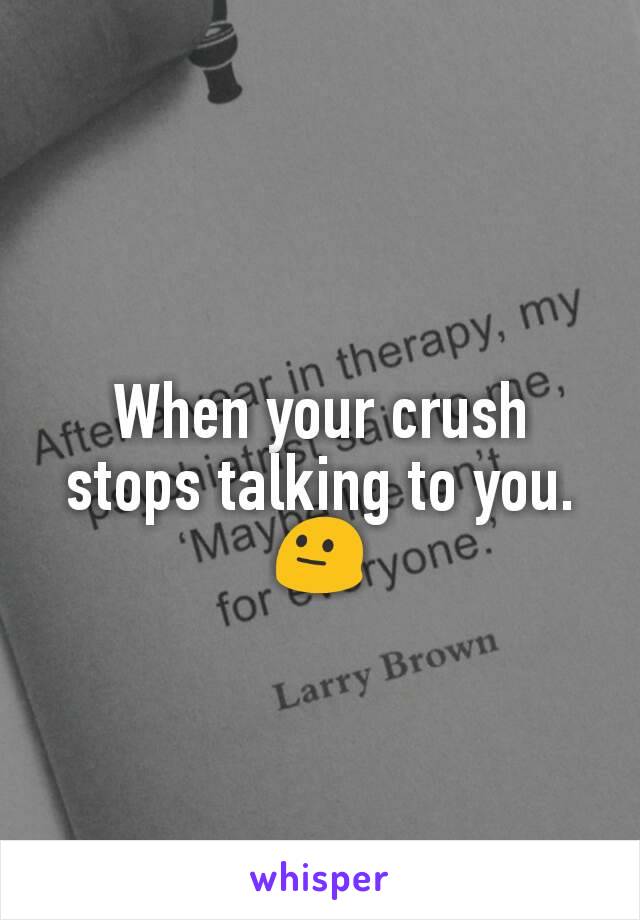 When your crush stops talking to you. 😐