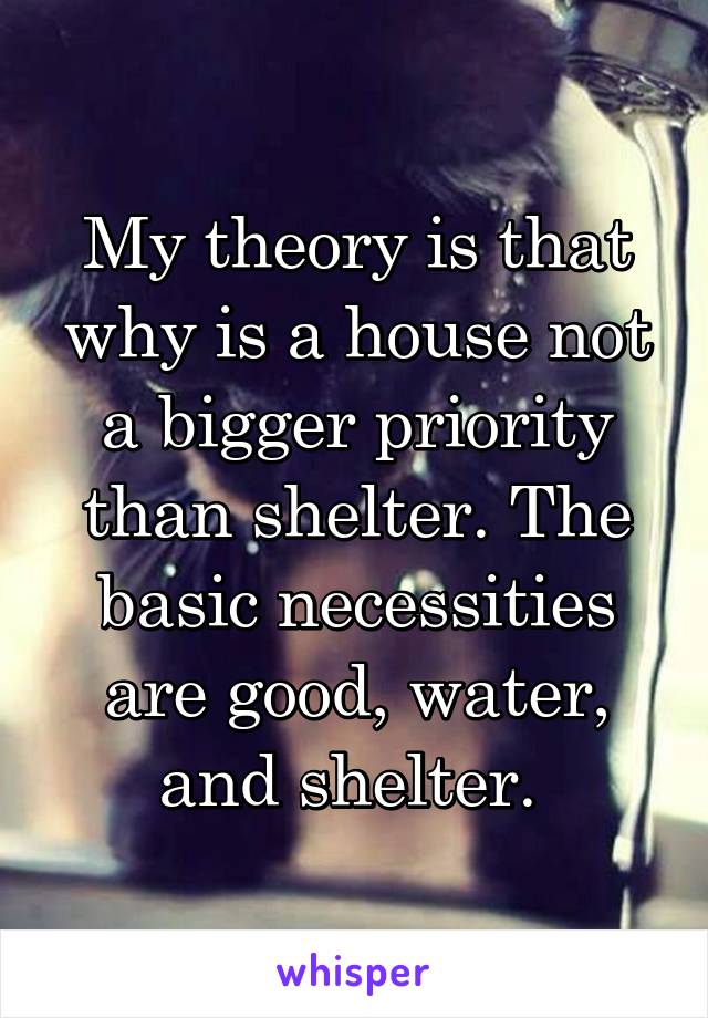 My theory is that why is a house not a bigger priority than shelter. The basic necessities are good, water, and shelter. 