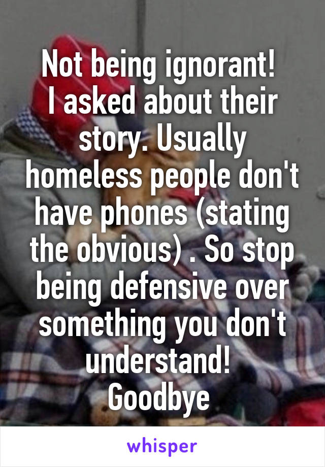 Not being ignorant! 
I asked about their story. Usually homeless people don't have phones (stating the obvious) . So stop being defensive over something you don't understand! 
Goodbye 