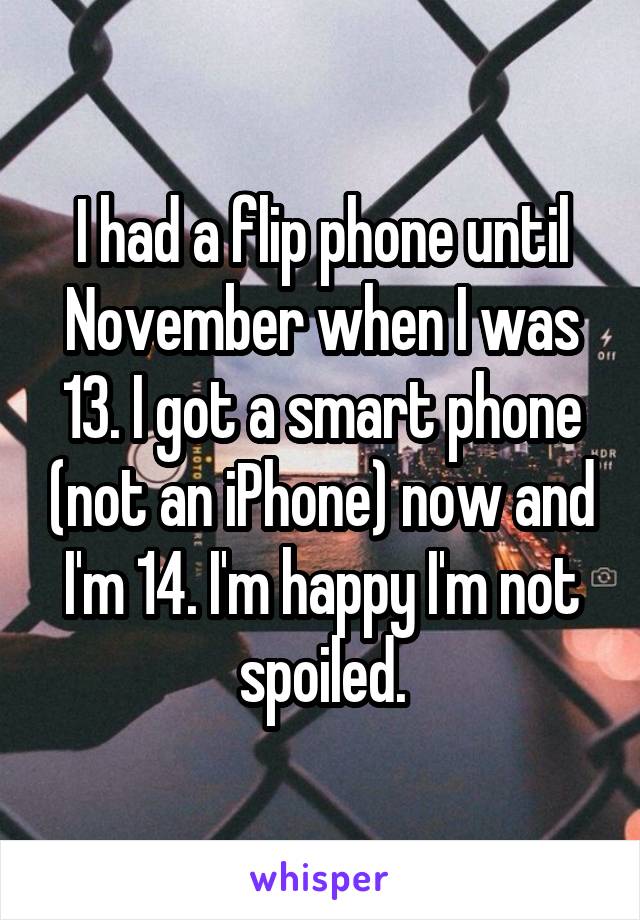 I had a flip phone until November when I was 13. I got a smart phone (not an iPhone) now and I'm 14. I'm happy I'm not spoiled.