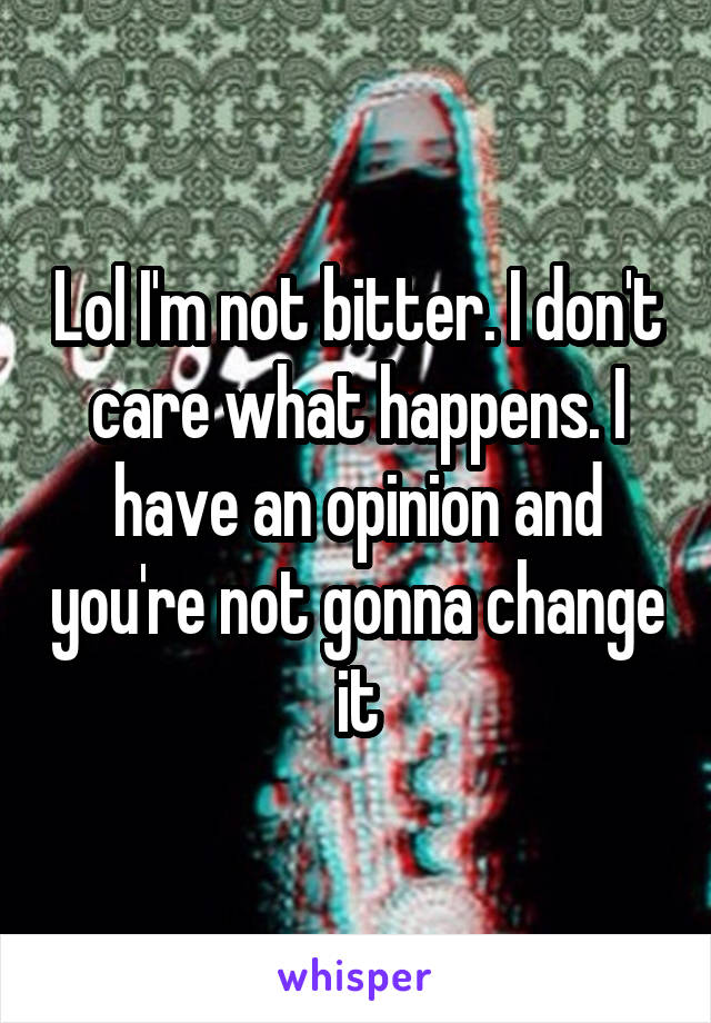 Lol I'm not bitter. I don't care what happens. I have an opinion and you're not gonna change it