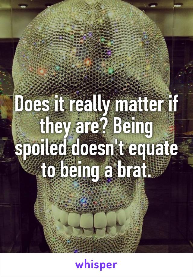 Does it really matter if they are? Being spoiled doesn't equate to being a brat.