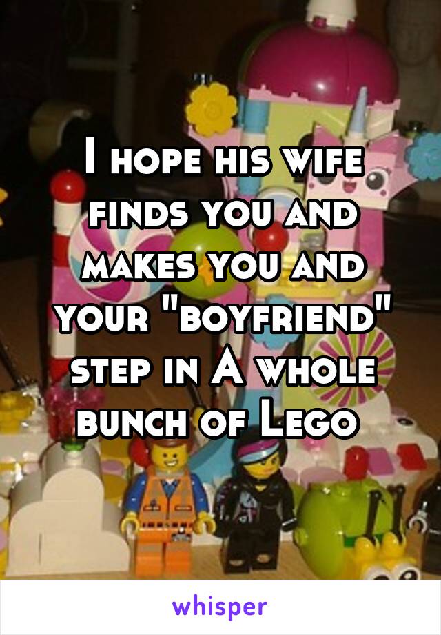 I hope his wife finds you and makes you and your "boyfriend" step in A whole bunch of Lego 
