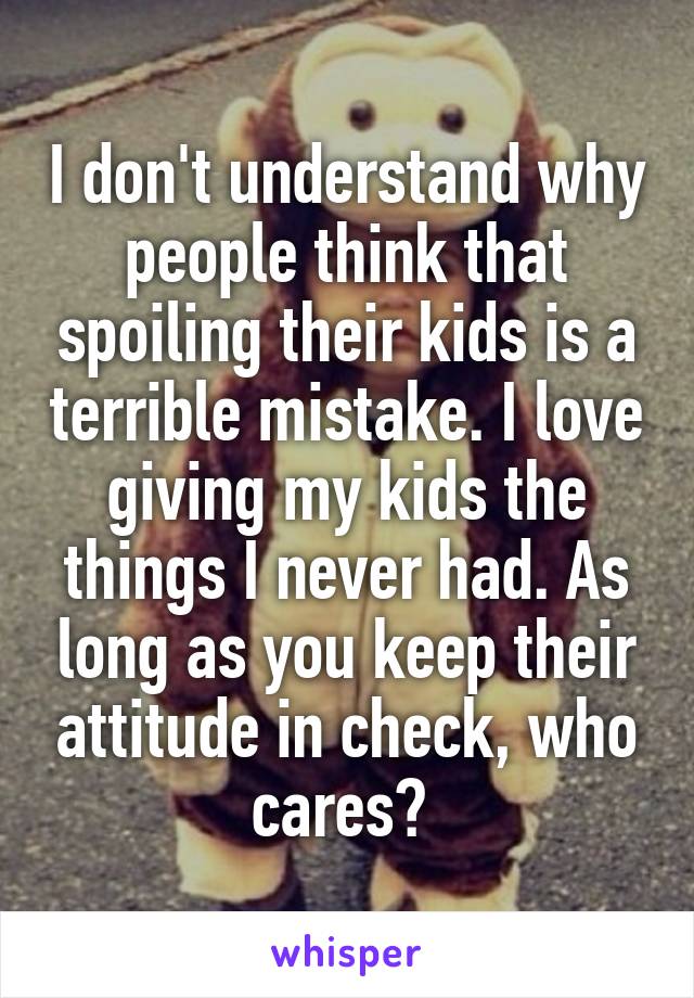 I don't understand why people think that spoiling their kids is a terrible mistake. I love giving my kids the things I never had. As long as you keep their attitude in check, who cares? 