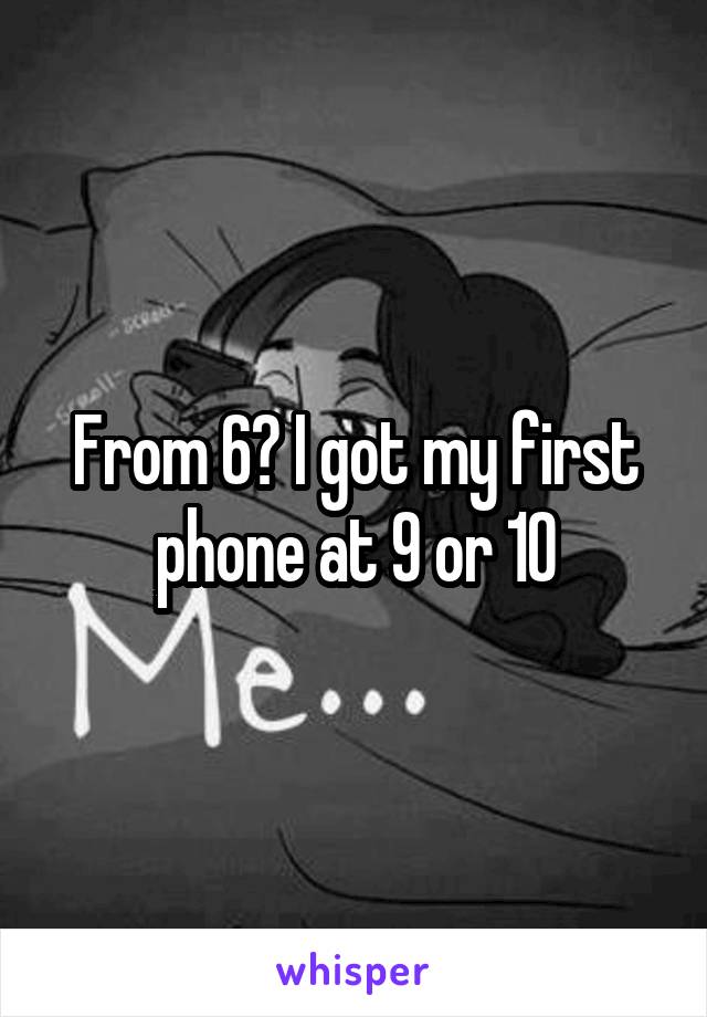 From 6? I got my first phone at 9 or 10