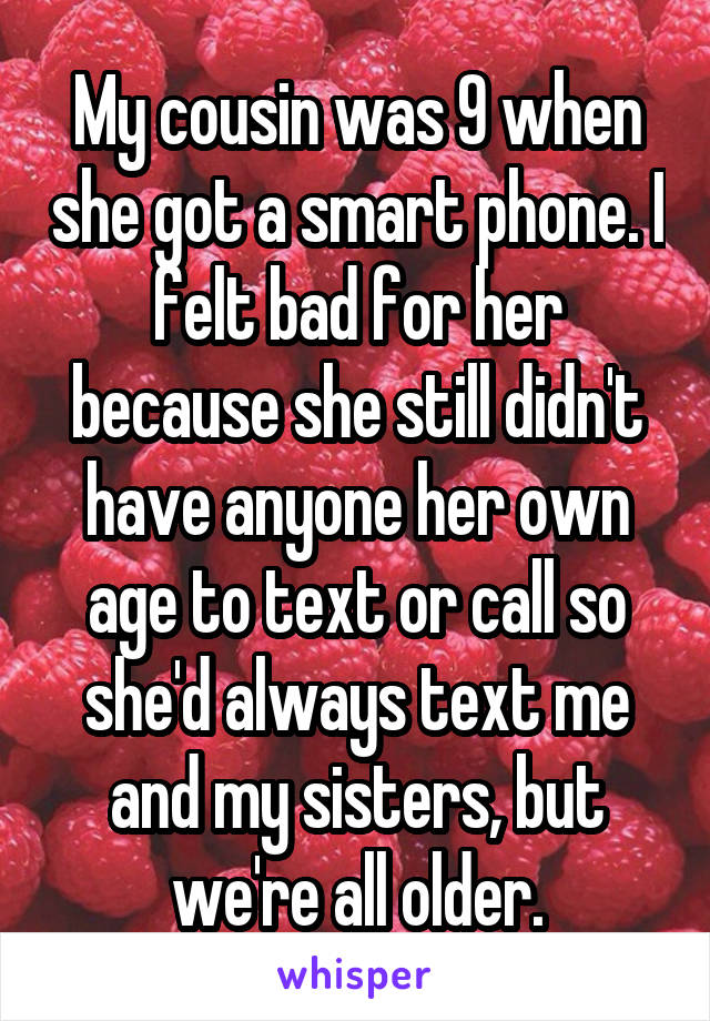 My cousin was 9 when she got a smart phone. I felt bad for her because she still didn't have anyone her own age to text or call so she'd always text me and my sisters, but we're all older.