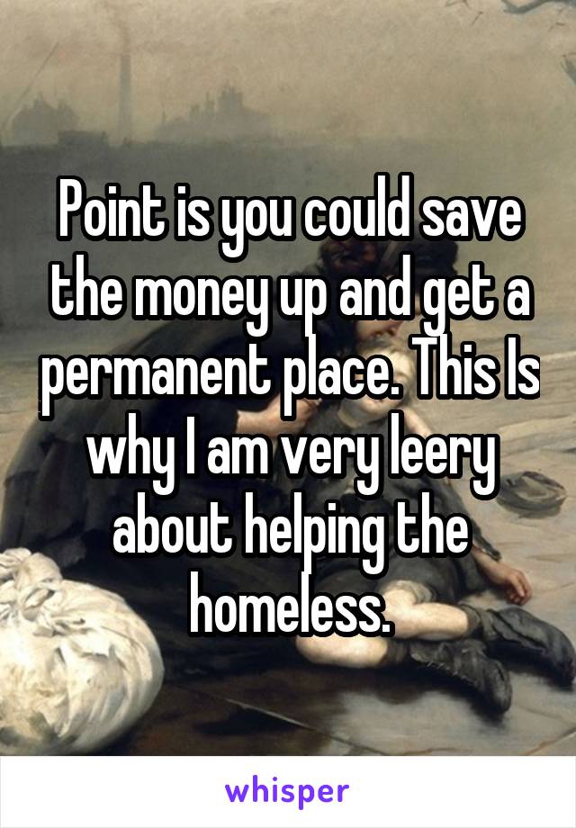 Point is you could save the money up and get a permanent place. This Is why I am very leery about helping the homeless.