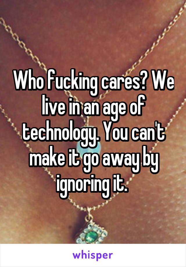 Who fucking cares? We live in an age of technology. You can't make it go away by ignoring it. 