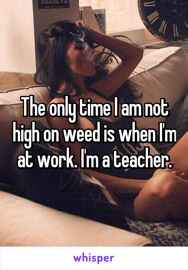 The only time I am not high on weed is when I'm  at work. I'm a teacher. 