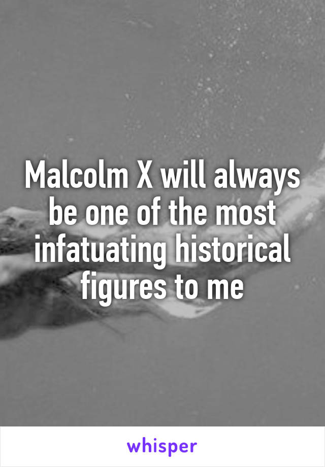 Malcolm X will always be one of the most infatuating historical figures to me