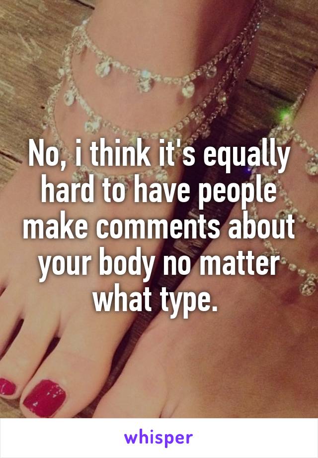 No, i think it's equally hard to have people make comments about your body no matter what type. 