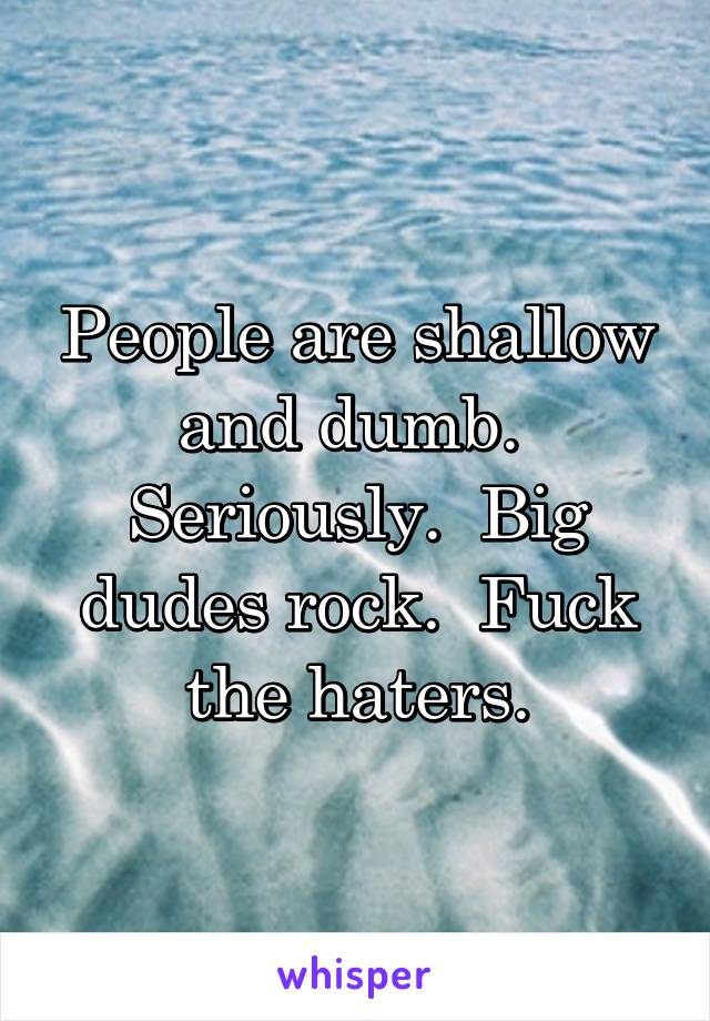 People are shallow and dumb.  Seriously.  Big dudes rock.  Fuck the haters.