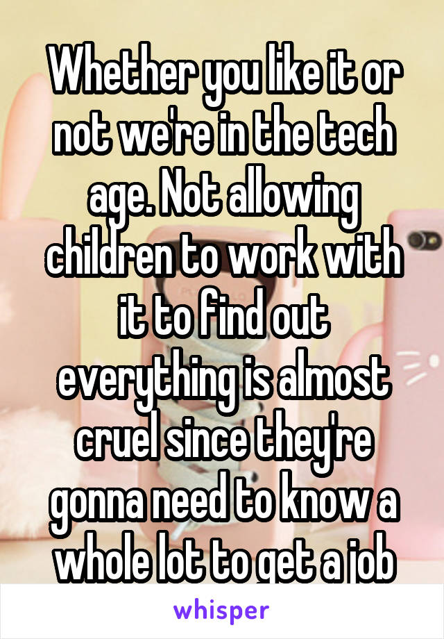 Whether you like it or not we're in the tech age. Not allowing children to work with it to find out everything is almost cruel since they're gonna need to know a whole lot to get a job