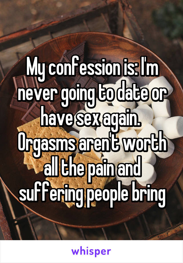 My confession is: I'm never going to date or have sex again. 
Orgasms aren't worth all the pain and suffering people bring