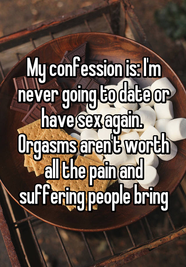 My confession is: I'm never going to date or have sex again. 
Orgasms aren't worth all the pain and suffering people bring