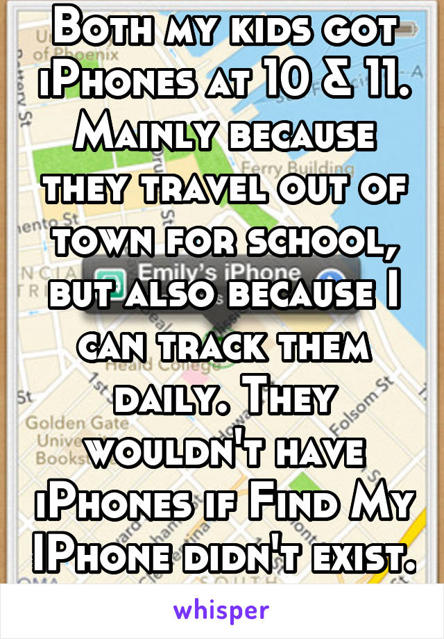 Both my kids got iPhones at 10 & 11. Mainly because they travel out of town for school, but also because I can track them daily. They wouldn't have iPhones if Find My IPhone didn't exist. 