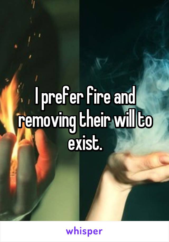 I prefer fire and removing their will to exist.