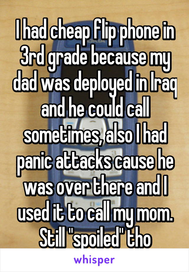 I had cheap flip phone in 3rd grade because my dad was deployed in Iraq and he could call sometimes, also I had panic attacks cause he was over there and I used it to call my mom. Still "spoiled" tho