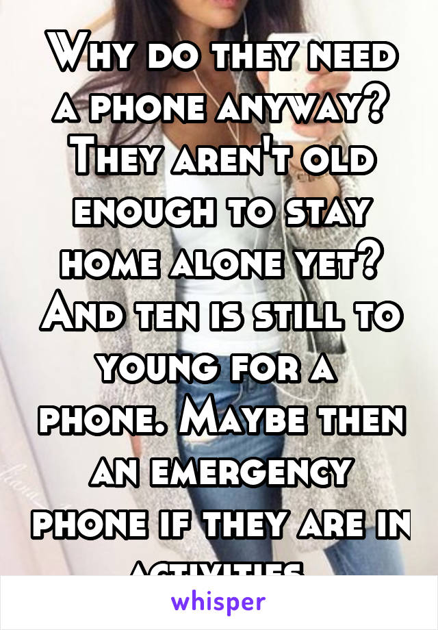 Why do they need a phone anyway? They aren't old enough to stay home alone yet? And ten is still to young for a  phone. Maybe then an emergency phone if they are in activities.